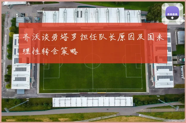 齐沃谈劳塔罗担任队长原因及国米理性转会策略