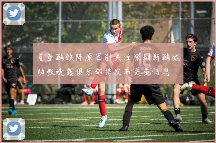 姜至鹏缺阵原因引关注深圳新鹏城助教透露俱乐部将发布更多信息