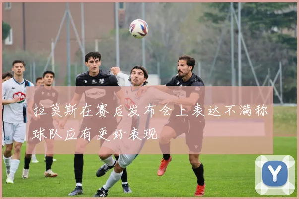 拉莫斯在赛后发布会上表达不满称球队应有更好表现