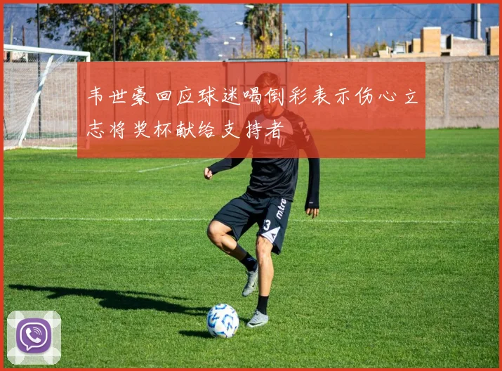 韦世豪回应球迷喝倒彩表示伤心立志将奖杯献给支持者