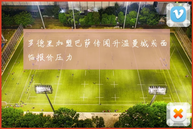 罗德里加盟巴萨传闻升温曼城或面临报价压力