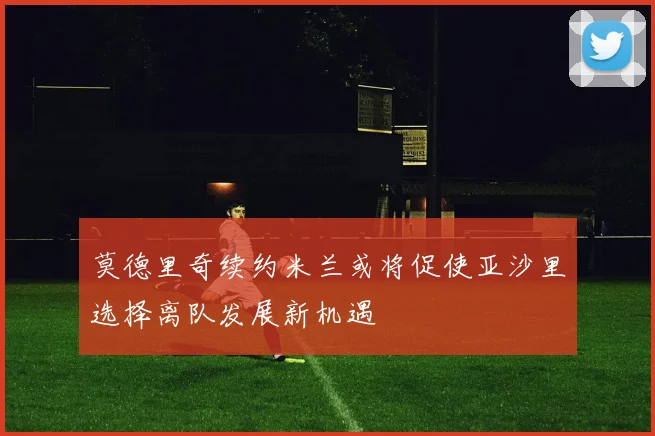 莫德里奇续约米兰或将促使亚沙里选择离队发展新机遇