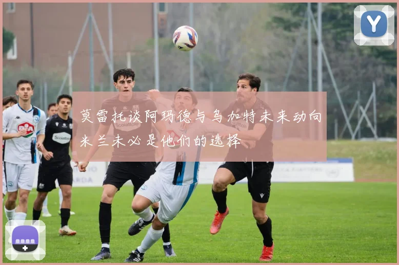 莫雷托谈阿玛德与乌加特未来动向米兰未必是他们的选择