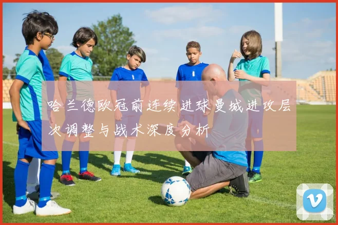 哈兰德欧冠前连续进球曼城进攻层次调整与战术深度分析
