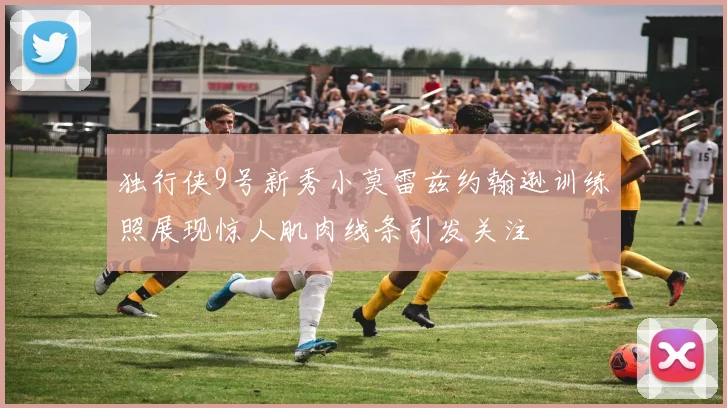 独行侠9号新秀小莫雷兹约翰逊训练照展现惊人肌肉线条引发关注