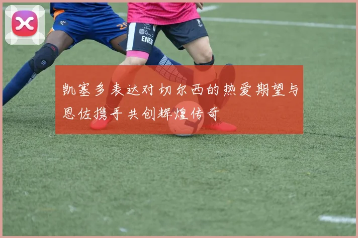 凯塞多表达对切尔西的热爱期望与恩佐携手共创辉煌传奇