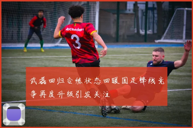 武磊回归合练状态回暖国足锋线竞争再度升级引发关注