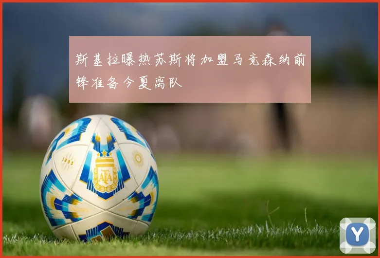 斯基拉曝热苏斯将加盟马竞森纳前锋准备今夏离队