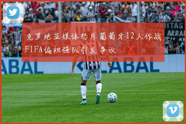 克罗地亚媒体怒斥葡萄牙12人作战FIFA偏袒强队引发争议