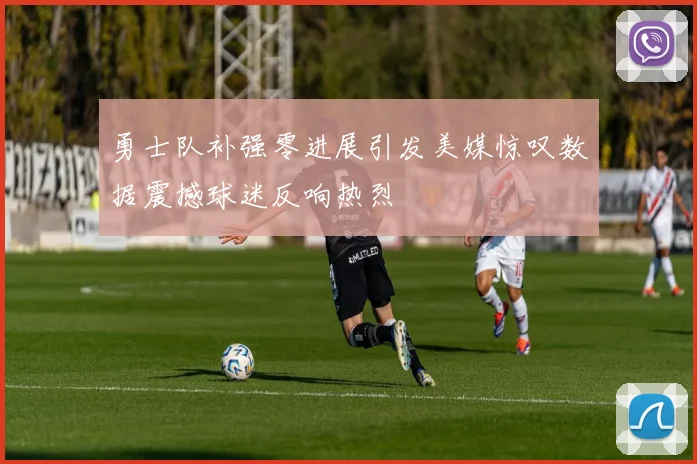勇士队补强零进展引发美媒惊叹数据震撼球迷反响热烈