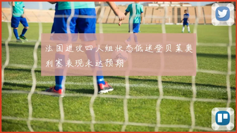 法国进攻四人组状态低迷登贝莱奥利塞表现未达预期