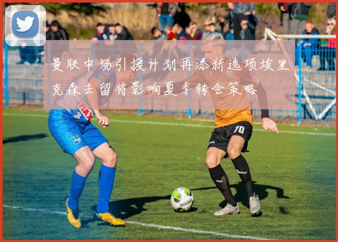 曼联中场引援计划再添新选项埃里克森去留将影响夏季转会策略