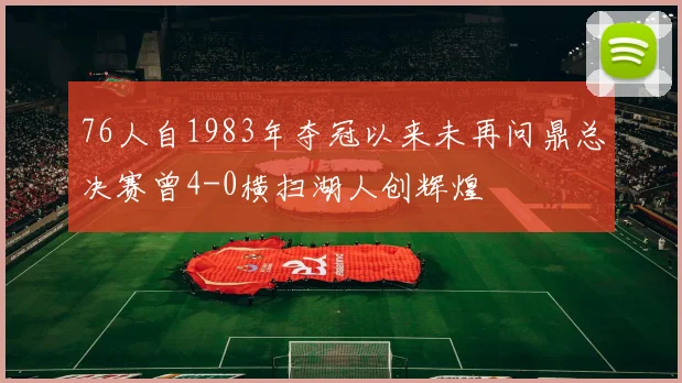 76人自1983年夺冠以来未再问鼎总决赛曾4-0横扫湖人创辉煌